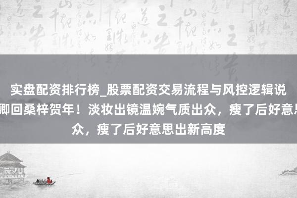 实盘配资排行榜_股票配资交易流程与风控逻辑说明 53岁董卿回桑梓贺年！淡妆出镜温婉气质出众，瘦了后好意思出新高度