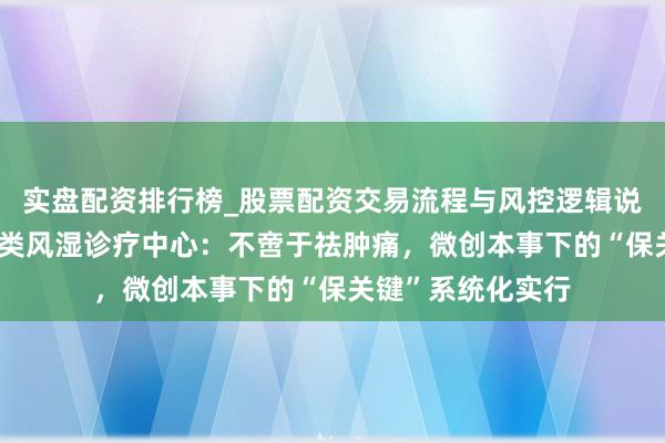 实盘配资排行榜_股票配资交易流程与风控逻辑说明 上海强直病院类风湿诊疗中心：不啻于祛肿痛，微创本事下的“保关键”系统化实行