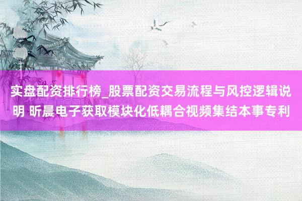 实盘配资排行榜_股票配资交易流程与风控逻辑说明 昕晨电子获取模块化低耦合视频集结本事专利