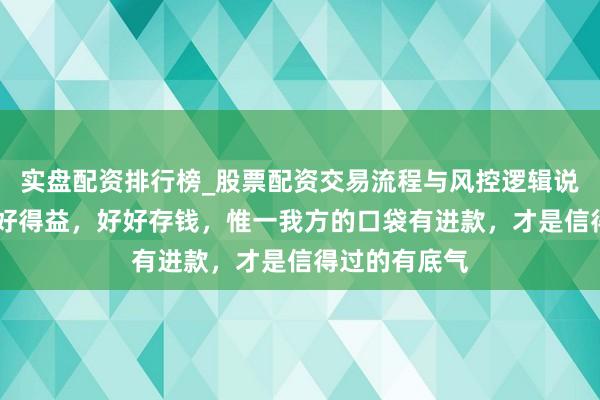 实盘配资排行榜_股票配资交易流程与风控逻辑说明 一定要好好得益，好好存钱，惟一我方的口袋有进款，才是信得过的有底气
