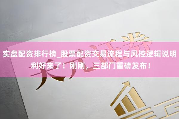 实盘配资排行榜_股票配资交易流程与风控逻辑说明 利好来了！刚刚，三部门重磅发布！