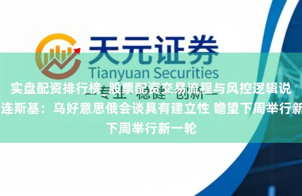 实盘配资排行榜_股票配资交易流程与风控逻辑说明 泽连斯基：乌好意思俄会谈具有建立性 瞻望下周举行新一轮