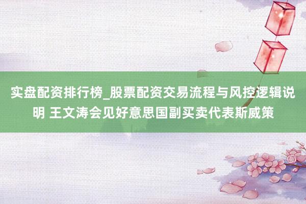 实盘配资排行榜_股票配资交易流程与风控逻辑说明 王文涛会见好意思国副买卖代表斯威策