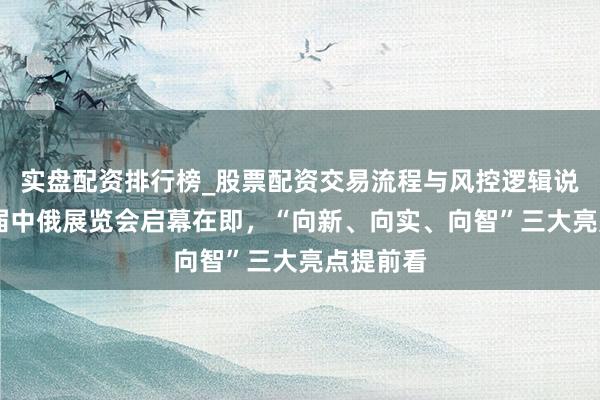 实盘配资排行榜_股票配资交易流程与风控逻辑说明 第十届中俄展览会启幕在即，“向新、向实、向智”三大亮点提前看